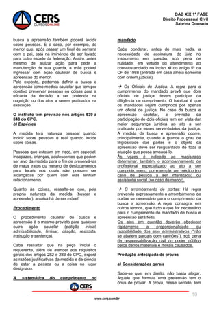 www.cers.com.br
OAB XIX 1ª FASE
Direito Processual Civil
Sabrina Dourado
10
busca e apreensão também poderá incidir
sobre pessoas. É o caso, por exemplo, do
menor que, após passar um final de semana
com o pai, está na iminência de ser levado
para outro estado da federação. Assim, antes
mesmo de ajuizar ação para pedir a
manutenção de sua guarda, a mãe poderá
ingressar com ação cautelar de busca e
apreensão do menor.
Pelo exposto, podemos definir a busca e
apreensão como medida cautelar que tem por
objetivo preservar pessoas ou coisas para a
eficácia da decisão a ser proferida na
cognição ou dos atos a serem praticados na
execução.
O instituto tem previsão nos artigos 839 a
843 do CPC.
b) Espécies
A medida terá natureza pessoal quando
incidir sobre pessoas e real quando incide
sobre coisas.
Pessoas que estejam em risco, em especial,
incapazes, crianças, adolescentes que podem
ser alvo da medida para o fim de preservá-las
de maus tratos ou mesmo de deslocamentos
para locais nos quais não possam ser
alcançadas por quem com elas tenham
relacionamento.
Quanto às coisas, ressalte-se que, pela
própria natureza da medida (buscar e
apreender), a coisa há de ser móvel.
Procedimento
O procedimento cautelar de busca e
apreensão é o mesmo previsto para qualquer
outra ação cautelar (petição inicial,
admissibilidade, liminar, citação, resposta,
instrução e sentença).
Cabe ressaltar que na peça inicial o
requerente, além de atender aos requisitos
gerais dos artigos 282 e 283 do CPC, exporá
as razões justificativas da medida e da ciência
de estar a pessoa ou a coisa no lugar
designado.
A sistemática do cumprimento do
mandado
Cabe ponderar, antes de mais nada, a
necessidade de assinatura do juiz no
instrumento em questão, sob pena de
nulidade, em virtude do atendimento ao
consubstanciado no inciso XI do artigo 5º da
CF de 1988 (entrada em casa alheia somente
com ordem judicial).
 Os Oficiais de Justiça: A regra para o
cumprimento do mandado prevê que dois
oficiais de justiça devem participar da
diligência de cumprimento. O habitual é que
os mandados sejam cumpridos por apenas
um oficial de justiça. No caso da busca e
apreensão cautelar, a previsão da
participação de dois oficiais tem em vista dar
maior segurança jurídica ao ato a ser
praticado por esses serventuários da justiça.
A medida de busca e apreensão ocorre,
principalmente, quando é grande o grau de
litigiosidade das partes e o objeto da
apreensão deve ser resguardado de toda a
atuação que possa ameaçá-lo.
Às vezes é indicado ao magistrado
determinar, também, o acompanhamento de
profissional especializado ao ato a ser
cumprido, como, por exemplo, um médico (no
caso de pessoa a ser interditada) ou
assistente social (no caso de menor).
 O arrombamento de portas: Há regra
prevendo expressamente o arrombamento de
portas se necessário para o cumprimento da
busca e apreensão. A regra consagra, em
outros termos, que tudo o que for necessário
para o cumprimento do mandado de busca e
apreensão será feito.
Os atos em questão deverão obedecer
rigidamente a proporcionalidade ou
razoabilidade dos atos administrativos (“não
se abatem pardais com canhões”), sob pena
de responsabilização civil do poder público
pelos danos materiais e morais causados.
Produção antecipada de provas
a) Considerações gerais
Sabe-se que, em direito, não basta alegar.
Aquele que formula uma pretensão tem o
ônus de provar. A prova, nesse sentido, tem
 