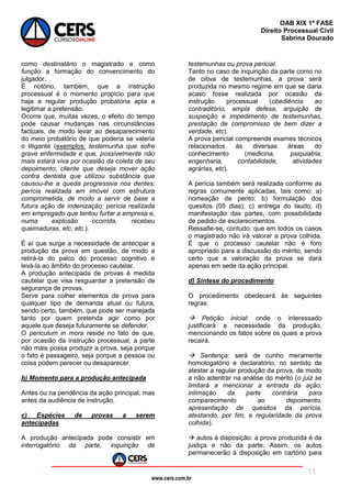 www.cers.com.br
OAB XIX 1ª FASE
Direito Processual Civil
Sabrina Dourado
11
como destinatário o magistrado e como
função a formação do convencimento do
julgador.
É notório, também, que a instrução
processual é o momento propício para que
haja a regular produção probatória apta a
legitimar a pretensão.
Ocorre que, muitas vezes, o efeito do tempo
pode causar mudanças nas circunstâncias
factuais, de modo levar ao desaparecimento
do meio probatório de que poderia se valeria
o litigante (exemplos: testemunha que sofre
grave enfermidade e que, possivelmente não
mais estará viva por ocasião da coleta de seu
depoimento; cliente que deseja mover ação
contra dentista que utilizou substância que
causou-lhe a queda progressiva nos dentes;
perícia realizada em imóvel com estrutura
comprometida, de modo a servir de base a
futura ação de indenização; perícia realizada
em empregado que tentou furtar a empresa e,
numa explosão ocorrida, recebeu
queimaduras, etc, etc.).
É aí que surge a necessidade de antecipar a
produção da prova em questão, de modo a
retirá-la do palco do processo cognitivo e
levá-la ao âmbito do processo cautelar.
A produção antecipada de provas é medida
cautelar que visa resguardar a pretensão de
segurança de provas.
Serve para colher elementos de prova para
qualquer tipo de demanda atual ou futura,
sendo certo, também, que pode ser manejada
tanto por quem pretenda agir como por
aquele que deseja futuramente se defender.
O periculum in mora reside no fato de que,
por ocasião da instrução processual, a parte
não mais possa produzir a prova, seja porque
o fato é passageiro, seja porque a pessoa ou
coisa podem perecer ou desaparecer.
b) Momento para a produção antecipada
Antes ou na pendência da ação principal, mas
antes da audiência de instrução.
c) Espécies de provas a serem
antecipadas
A produção antecipada pode consistir em
interrogatório da parte, inquirição de
testemunhas ou prova pericial.
Tanto no caso de inquirição da parte como no
de oitiva de testemunhas, a prova será
produzida no mesmo regime em que se daria
acaso fosse realizada por ocasião da
instrução processual (obediência ao
contraditório, ampla defesa, arguição de
suspeição e impedimento de testemunhas,
prestação de compromisso de bem dizer a
verdade, etc).
A prova pericial compreende exames técnicos
relacionados às diversas áreas do
conhecimento (medicina, psiquiatria,
engenharia, contabilidade, atividades
agrárias, etc).
A perícia também será realizada conforme as
regras comumente aplicadas, tais como: a)
nomeação de perito; b) formulação dos
quesitos (05 dias); c) entrega do laudo; d)
manifestação das partes, com possibilidade
de pedido de esclarecimentos.
Ressalte-se, contudo, que em todos os casos
o magistrado não irá valorar a prova colhida.
É que o processo cautelar não é foro
apropriado para a discussão do mérito, sendo
certo que a valoração da prova se dará
apenas em sede da ação principal.
d) Síntese do procedimento
O procedimento obedecerá às seguintes
regras:
 Petição inicial: onde o interessado
justificará a necessidade da produção,
mencionando os fatos sobre os quais a prova
recairá.
 Sentença: será de cunho meramente
homologatório e declaratório, no sentido de
atestar a regular produção da prova, de modo
a não adentrar na análise do mérito (o juiz se
limitará a mencionar a entrada da ação,
intimação da parte contrária para
comparecimento ao depoimento,
apresentação de quesitos da perícia,
atestando, por fim, a regularidade da prova
colhida).
 autos à disposição: a prova produzida é da
justiça e não da parte. Assim, os autos
permanecerão à disposição em cartório para
 