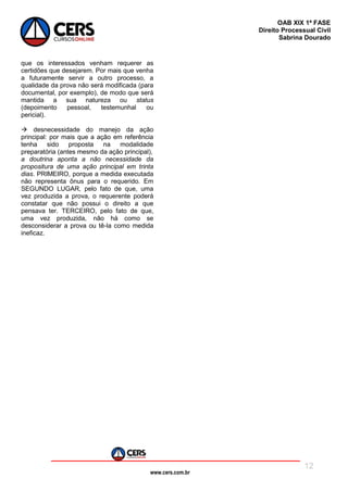 www.cers.com.br
OAB XIX 1ª FASE
Direito Processual Civil
Sabrina Dourado
12
que os interessados venham requerer as
certidões que desejarem. Por mais que venha
a futuramente servir a outro processo, a
qualidade da prova não será modificada (para
documental, por exemplo), de modo que será
mantida a sua natureza ou status
(depoimento pessoal, testemunhal ou
pericial).
 desnecessidade do manejo da ação
principal: por mais que a ação em referência
tenha sido proposta na modalidade
preparatória (antes mesmo da ação principal),
a doutrina aponta a não necessidade da
propositura de uma ação principal em trinta
dias. PRIMEIRO, porque a medida executada
não representa ônus para o requerido. Em
SEGUNDO LUGAR, pelo fato de que, uma
vez produzida a prova, o requerente poderá
constatar que não possui o direito a que
pensava ter. TERCEIRO, pelo fato de que,
uma vez produzida, não há como se
desconsiderar a prova ou tê-la como medida
ineficaz.
 