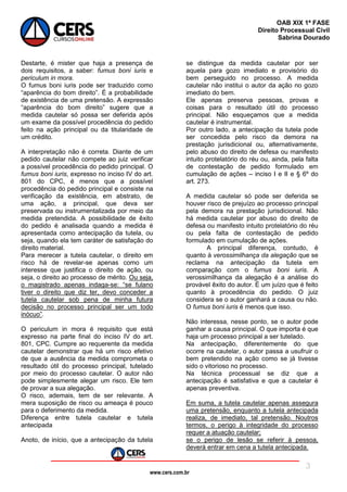 www.cers.com.br
OAB XIX 1ª FASE
Direito Processual Civil
Sabrina Dourado
3
Destarte, é mister que haja a presença de
dois requisitos, a saber: fumus boni iuris e
periculum in mora.
O fumus boni iuris pode ser traduzido como
“aparência do bom direito”. É a probabilidade
de existência de uma pretensão. A expressão
“aparência do bom direito” sugere que a
medida cautelar só possa ser deferida após
um exame da possível procedência do pedido
feito na ação principal ou da titularidade de
um crédito.
A interpretação não é correta. Diante de um
pedido cautelar não compete ao juiz verificar
a possível procedência do pedido principal. O
fumus boni iuris, expresso no inciso IV do art.
801 do CPC, é menos que a possível
procedência do pedido principal e consiste na
verificação da existência, em abstrato, de
uma ação, a principal, que deva ser
preservada ou instrumentalizada por meio da
medida pretendida. A possibilidade de êxito
do pedido é analisada quando a medida é
apresentada como antecipação da tutela, ou
seja, quando ela tem caráter de satisfação do
direito material.
Para merecer a tutela cautelar, o direito em
risco há de revelar-se apenas como um
interesse que justifica o direito de ação, ou
seja, o direito ao processo de mérito. Ou seja,
o magistrado apenas indaga-se: “se fulano
tiver o direito que diz ter, devo conceder a
tutela cautelar sob pena de minha futura
decisão no processo principal ser um todo
inócuo”.
O periculum in mora é requisito que está
expresso na parte final do inciso IV do art.
801, CPC. Cumpre ao requerente da medida
cautelar demonstrar que há um risco efetivo
de que a ausência da medida comprometa o
resultado útil do processo principal, tutelado
por meio do processo cautelar. O autor não
pode simplesmente alegar um risco. Ele tem
de provar a sua alegação.
O risco, ademais, tem de ser relevante. A
mera suposição de risco ou ameaça é pouco
para o deferimento da medida.
Diferença entre tutela cautelar e tutela
antecipada
Anoto, de início, que a antecipação da tutela
se distingue da medida cautelar por ser
aquela para gozo imediato e provisório do
bem perseguido no processo. A medida
cautelar não institui o autor da ação no gozo
imediato do bem.
Ele apenas preserva pessoas, provas e
coisas para o resultado útil do processo
principal. Não esqueçamos que a medida
cautelar é instrumental.
Por outro lado, a antecipação da tutela pode
ser concedida pelo risco da demora na
prestação jurisdicional ou, alternativamente,
pelo abuso do direito de defesa ou manifesto
intuito protelatório do réu ou, ainda, pela falta
de contestação de pedido formulado em
cumulação de ações – inciso I e II e § 6º do
art. 273.
A medida cautelar só pode ser deferida se
houver risco de prejuízo ao processo principal
pela demora na prestação jurisdicional. Não
há medida cautelar por abuso do direito de
defesa ou manifesto intuito protelatório do réu
ou pela falta de contestação de pedido
formulado em cumulação de ações.
A principal diferença, contudo, é
quanto à verossimilhança da alegação que se
reclama na antecipação da tutela em
comparação com o fumus boni iuris. A
verossimilhança da alegação é a análise do
provável êxito do autor. É um juízo que é feito
quanto à procedência do pedido. O juiz
considera se o autor ganhará a causa ou não.
O fumus boni iuris é menos que isso.
Não interessa, nesse ponto, se o autor pode
ganhar a causa principal. O que importa é que
haja um processo principal a ser tutelado.
Na antecipação, diferentemente do que
ocorre na cautelar, o autor passa a usufruir o
bem pretendido na ação como se já tivesse
sido o vitorioso no processo.
Na técnica processual se diz que a
antecipação é satisfativa e que a cautelar é
apenas preventiva.
Em suma, a tutela cautelar apenas assegura
uma pretensão, enquanto a tutela antecipada
realiza, de imediato, tal pretensão. Noutros
termos, o perigo à integridade do processo
requer a atuação cautelar;
se o perigo de lesão se referir à pessoa,
deverá entrar em cena a tutela antecipada.
 