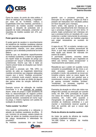 www.cers.com.br
OAB XIX 1ª FASE
Direito Processual Civil
Sabrina Dourado
4
Como às vezes, do ponto de vista prático, é
difícil se distinguir tais medidas, o legislador,
por meio da lei 10.444/02, instituiu a
fungibilidade entre tais medidas, permitindo o
deferimento de medida cautelar incidental
quando, a despeito de postulada sob a
epígrafe de tutela antecipada, preencher os
requisitos de medida cautelar (art. 273, par.
7º, CPC).
Poder geral de cautela
O poder geral de cautela é o reconhecimento
da existência de medidas cautelares atípicas
ao lado daquelas expressamente referidas no
ordenamento, visando, com essa previsão
genérica, que a atividade jurisdicional se torne
efetiva.
Sabe-se que, ao disciplinar especificamente
as medidas cautelares, o intento do legislador
era repelir todas as situações de perigo que
pusessem em “xeque” a eficácia das decisões
jurisdicionais. Ocorre que não é dado ao
mesmo prever todas as situações que trariam
aludido risco.
Daí existir a previsão (art. 798, CPC) no
sentido de cabe ao magistrado determinar
medidas provisórias que julgasse adequadas
(repare que o termo “medidas provisórias”
tem o conteúdo muito amplo!), sempre que
existisse receio de dano ao direito de alguma
das partes antes da solução definitiva da
questão.
Exemplo comum de utilização de medida
inominada é a de sustação de protesto.
Assim, antes de propor a ação anulatória de
título ou desconstituição do negócio jurídico
subjacente, para evitar o prejuízo causado ao
suposto devedor, consistente em nome “sujo”
na praça, o mesmo ingressa com pedido de
sustação de protesto.
Tutela cautelar “ex oficio”
Uma questão controvertida é a referente à
adoção de medidas cautelares ex-officio. O
juiz, condutor do processo, estaria dotado do
poder de adotar as medidas preventivas que
ele julgue necessárias à efetividade do
processo?
As medidas cautelares têm por função
garantir que o processo principal, de
execução ou de cognição, chegue ao final e
possam ser traduzidos num resultado prático
em favor da parte que o manejou.
Assim, então, não apenas as partes ou o
autor mais especificamente tem interesse em
que o processo chegue a um bom termo. O
próprio órgão jurisdicional tem interesse em
que o processo tenha um resultado útil, o que
evidencia o caráter instrumental do processo,
e por isso pode adotar as medidas urgentes
que julgar necessárias ao sucesso do
processo.
A regra do art. 797, no entanto, remete o juiz,
para a adoção de medidas preventivas de
ofício, a que haja autorização legislativa. (é
esta opção que deverá ser marcada em
exame de ordem!)
A permissão, portanto, encontra claras
limitações, na medida em que o legislador se
refere aos termos “casos excepcionais” e
“expressamente autorizados por lei”.
Ressalte-se que o poder em questão nunca
consistirá na possibilidade de dar início a um
dado processo cautelar (lembre-se a
jurisdição é inerte, não podendo se mover por
iniciativa própria, salvo os casos legais, de
modo a não se mover por paixões que a
incentivaram a iniciar o procedimento), porém
de apenas conceder medidas “avulsas”,
“incidentais”, no processo cognitivo ou
executivo tutelados pela medida.
Exemplos da atuação ex ofício são vistos nos
artigos 653 (arresto na execução por quantia
certa), Art. 804, CPC (prestação de caução
nos casos de medida sem a oitiva da parte
contrária), Art. 1.001, CPC (quando a
impugnação da qualidade de herdeiro for
remetida às instâncias ordinárias e o juiz
mandar o inventariante reservar quantia a
título de quinhão até que a causa seja
decidida), etc.
Perda da eficácia da medida cautelar
Ao tratar da perda da eficácia da medida
cautelar, o legislador consignou:
“Art. 808. Cessa a eficácia da medida
cautelar:
 