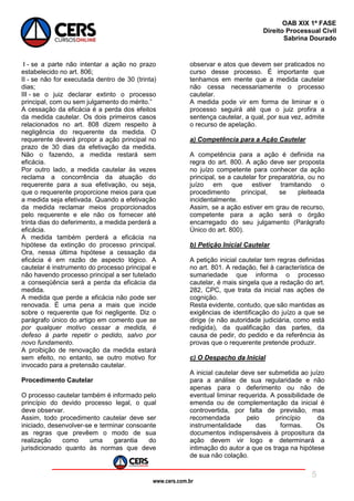 www.cers.com.br
OAB XIX 1ª FASE
Direito Processual Civil
Sabrina Dourado
5
I - se a parte não intentar a ação no prazo
estabelecido no art. 806;
II - se não for executada dentro de 30 (trinta)
dias;
III - se o juiz declarar extinto o processo
principal, com ou sem julgamento do mérito.”
A cessação da eficácia é a perda dos efeitos
da medida cautelar. Os dois primeiros casos
relacionados no art. 808 dizem respeito à
negligência do requerente da medida. O
requerente deverá propor a ação principal no
prazo de 30 dias da efetivação da medida.
Não o fazendo, a medida restará sem
eficácia.
Por outro lado, a medida cautelar às vezes
reclama a concorrência da atuação do
requerente para a sua efetivação, ou seja,
que o requerente proporcione meios para que
a medida seja efetivada. Quando a efetivação
da medida reclamar meios proporcionados
pelo requerente e ele não os fornecer até
trinta dias do deferimento, a medida perderá a
eficácia.
A medida também perderá a eficácia na
hipótese da extinção do processo principal.
Ora, nessa última hipótese a cessação da
eficácia é em razão de aspecto lógico. A
cautelar é instrumento do processo principal e
não havendo processo principal a ser tutelado
a conseqüência será a perda da eficácia da
medida.
A medida que perde a eficácia não pode ser
renovada. É uma pena a mais que incide
sobre o requerente que foi negligente. Diz o
parágrafo único do artigo em comento que se
por qualquer motivo cessar a medida, é
defeso à parte repetir o pedido, salvo por
novo fundamento.
A proibição de renovação da medida estará
sem efeito, no entanto, se outro motivo for
invocado para a pretensão cautelar.
Procedimento Cautelar
O processo cautelar também é informado pelo
princípio do devido processo legal, o qual
deve observar.
Assim, todo procedimento cautelar deve ser
iniciado, desenvolver-se e terminar consoante
as regras que prevêem o modo de sua
realização como uma garantia do
jurisdicionado quanto às normas que deve
observar e atos que devem ser praticados no
curso desse processo. É importante que
tenhamos em mente que a medida cautelar
não cessa necessariamente o processo
cautelar.
A medida pode vir em forma de liminar e o
processo seguirá até que o juiz profira a
sentença cautelar, a qual, por sua vez, admite
o recurso de apelação.
a) Competência para a Ação Cautelar
A competência para a ação é definida na
regra do art. 800. A ação deve ser proposta
no juízo competente para conhecer da ação
principal, se a cautelar for preparatória, ou no
juízo em que estiver tramitando o
procedimento principal, se pleiteada
incidentalmente.
Assim, se a ação estiver em grau de recurso,
competente para a ação será o órgão
encarregado do seu julgamento (Parágrafo
Único do art. 800).
b) Petição Inicial Cautelar
A petição inicial cautelar tem regras definidas
no art. 801. A redação, fiel à característica de
sumariedade que informa o processo
cautelar, é mais singela que a redação do art.
282, CPC, que trata da inicial nas ações de
cognição.
Resta evidente, contudo, que são mantidas as
exigências de identificação do juízo a que se
dirige (e não autoridade judiciária, como está
redigida), da qualificação das partes, da
causa de pedir, do pedido e da referência às
provas que o requerente pretende produzir.
c) O Despacho da Inicial
A inicial cautelar deve ser submetida ao juízo
para a análise de sua regularidade e não
apenas para o deferimento ou não de
eventual liminar requerida. A possibilidade de
emenda ou de complementação da inicial é
controvertida, por falta de previsão, mas
recomendada pelo princípio da
instrumentalidade das formas. Os
documentos indispensáveis à propositura da
ação devem vir logo e determinará a
intimação do autor a que os traga na hipótese
de sua não colação.
 