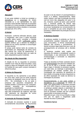 www.cers.com.br
OAB XIX 1ª FASE
Direito Processual Civil
Sabrina Dourado
6
Atenção!!!
O juiz pode indeferir a inicial se constatar a
decadência ou a prescrição do direito
veiculado ou a ser apresentado na ação
principal. Essa decisão repercute no processo
principal e é a única exceção à independência
dos julgamentos entre a cautelar e o processo
principal (art. 810, CPC).
A liminar
Outrossim, conforme afirmado alhures, pode
o magistrado, sem ouvir a parte requerida
(inaudita altera parte), conceder a medida
liminarmente ou após justificação prévia,
quando verificar que a demora na citação e
defesa do réu venha acarretar a consumação
do dano temido.
O perigo pode derivar tanto de conduta do
demandado (ex: dilapidação de bens) como
fato natural (ex: morte de testemunha). A
liminar pode ser deferida tanto em sede de
ação preparatória quanto incidental.
Da citação do Réu (requerido)
A citação do réu ou requerido no processo
cautelar é por meio de oficial de justiça, como
sugere a regra do Parágrafo único do art. 802
na medida em que quem cumpre mandado é
oficial de justiça.
A Defesa do Requerido
O requerido ou réu apresenta a sua defesa
em cinco dias, prazo que se conta conforme
os incisos do parágrafo único do art. 802 do
CPC. Na contestação o réu se opõe à
presença dos requisitos ensejadores da
medida cautelar. É possível ao réu, outrossim,
oferecer exceções de incompetência,
suspeição ou impedimento.
Não cabe reconvenção em processo cautelar,
seja pelo fundamento da urgência, seja pelo
não cabimento de discussão de cunho
meritório no processo cautelar.
A instrução do Processo Cautelar
A instrução do processo cautelar é quase
eminentemente documental. Os documentos
do autor e do réu devem vir acompanhando a
inicial e a defesa, respectivamente. Nada
obsta, todavia, que haja a produção de prova
oral em torno das alegações do autor e do
réu, inclusive, quanto ao autor, para permitir
que o eventual pedido de liminar seja
apreciado pelo juiz. As partes devem requerer
as provas necessárias ao convencimento do
juízo e competirá ao juiz como dirigente do
processo o deferimento da produção da prova
necessária.
A Sentença Cautelar
A sentença cautelar é proferida ao final do
procedimento cautelar instaurado junto ao
juízo monocrático. A liminar eventualmente
deferida não encerra o procedimento. O
devido processo legal determina que o juiz dê
prosseguimento ao processo até a decisão
final.
A sentença cautelar está sujeita aos
requisitos de clareza e completude, quanto à
interpretação, e aos estruturais de relatório,
fundamentação e conclusão ou dispositivo
(art. 458, CPC).
Todas as decisões do Poder Judiciário devem
ser fundamentadas sob pena de nulidade (art.
93, IX da CF 88) e a decisão cautelar não
foge à regra. A decisão no processo cautelar,
por outro lado, se restringe à apreciação da
procedência da medida cautelar ante a
constatação dos requisitos de aparência do
bom direito e do perigo de dano irreparável ou
de difícil reparação em razão da demora na
tramitação do processo.
Excepcionalmente, o juiz pode proferir a
decadência ou a prescrição do direito de
ação, com repercussão no processo principal
(art. 810, CPC). Esse é o único caso em que
a sentença cautelar adquire a autoridade de
coisa julgada material. No mais, a decisão
final do processo cautelar não tem qualquer
repercussão no processo principal.
Ressalte-se que, a teor do que dispõe o artigo
219, par. 5º, agora o magistrado pode
decretar de ofício a prescrição.
Cautelares típicas
 
