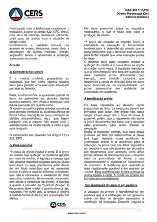 www.cers.com.br
OAB XIX 1ª FASE
Direito Processual Civil
Sabrina Dourado
7
Preocupado com a efetividade processual, o
legislador, a partir do artigo 822, CPC, previu
uma série de medidas cautelares, utilizadas,
cada qual, de acordo com a situação de
perigo vivida.
Considerando a realidade cobrada nos
exames de ordem, efetuamos, nesta obra, a
abordagem de quatro medidas: arresto,
seqüestro, busca e apreensão e produção
antecipada de provas.
Arresto
a) Considerações gerais
É a medida cautelar, preparatória ou
incidental, que tem como objetivo separar
bens para garantir uma execução ameaçada
por atos do devedor.
Seria, noutros termos, a apreensão judicial de
bens do patrimônio do devedor (tantos
quantos bastem), com vistas a assegurar uma
futura execução por quantia certa.
O arresto se justifica pelas atitudes cometidas
pelo devedor (tentativa ou ausência efetiva de
forma furtiva, alienação de bens, contração de
dívidas extraordinárias, etc.), que fazem
presumir que o mesmo não arcará com o
adimplemento da dívida líquida e certa a que
está obrigado.
O instrumento tem previsão nos artigos 813 a
821, CPC.
b) Pressupostos
 prova da dívida líquida e certa: É a prova
do crédito cuja quitação se pretende garantir
por meio da medida. A liquidez e certeza aqui
são aqueles requisitos exigidos para os títulos
executivos, ou seja, precisamos estar diante
de um título executivo que se apresente
líquido e certo (a doutrina entende, entretanto,
que não é necessária a existência de título
executivo, bastando, tão-somente, documento
que ateste a existência de dívida). A liquidez
é quanto à previsão do “quantum devido”. O
documento deve revelar a quantia devida pelo
requerido. Por outro lado, a certeza é relativa
à aptidão formal do título para a produção dos
efeitos.
Ele deve preencher todos os requisitos
necessários a que o título seja hábil à
produção de efeitos.
 prova da atuação do devedor lesiva à
efetividade da execução: É fundamental
também para a obtenção do arresto que a
parte demonstre que o devedor está atuando
para tentar impedir que uma execução possa
ter êxito.
O devedor deve estar tentando impedir a
quitação do crédito e a prova disso se impõe
ao credor, como regra. O legislador menciona
que a demonstração dos atos em questão se
dará mediante prova documental (por
exemplo, uma certidão cartorária que
demonstra a venda de diversos bens em curto
lapso temporal) ou, na impossibilidade, por
prova testemunhal em audiência de
justificação em audiência.
A justificação prévia
Os fatos imputados ao devedor como
prejudiciais ao êxito da execução devem ser
provados pelo autor. Em direito não basta
alegar. Quem alega tem o ônus da prova. É
possível, porém, que o requerente não tenha
a prova documental dos fatos que o devedor
está praticando para tentar fraudar a
execução.
Então, o legislador permitiu que essa prova
pudesse ser feita por testemunhas. A prova
terá lugar, destarte, numa audiência. A
justificação prévia é a audiência para a
obtenção de prova oral dos fatos imputados
ao devedor e que não possam ser provados
por documentos (por exemplo, seria difícil
provar através de documentos que o devedor
está na proximidade de fechar o seu
estabelecimento e ausentar-se furtivamente
da comarca). A audiência será realizada o
mais rapidamente possível e em segredo de
Justiça. Essa audiência não é para a prova da
dívida líquida e certa. A dívida só poderá ser
provada documentalmente.
Transformação do arresto em penhora
A vocação do arresto é transformar-se em
penhora que é a efetivação de um gravame
sobre um bem do devedor necessário à
satisfação da execução. Destarte, julgada a
 