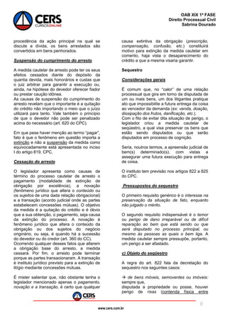 www.cers.com.br
OAB XIX 1ª FASE
Direito Processual Civil
Sabrina Dourado
8
procedência da ação principal na qual se
discute a dívida, os bens arrestados são
convertidos em bens penhorados.
Suspensão do cumprimento do arresto
A medida cautelar de arresto pode ter os seus
efeitos cessados diante do depósito da
quantia devida, mais honorários e custas que
o juiz arbitrar para garantir a execução ou,
ainda, na hipótese do devedor oferecer fiador
ou prestar caução idônea.
As causas de suspensão do cumprimento do
arresto revelam que o importante é a quitação
do crédito não importando o meio que o juízo
utilizará para tanto. Vale também o princípio
de que o devedor não pode ser penalizado
acima do necessário (art. 620 do CPC).
Em que pese haver menção ao termo “pagar”,
fato é que o fenômeno em questão importa a
extinção e não a suspensão da medida como
equivocadamente está apresentada no inciso
I do artigo 819, CPC.
Cessação do arresto
O legislador apresenta como causas de
término do processo cautelar de arresto o
pagamento (modalidade de extinção de
obrigação por excelência), a novação
(fenômeno jurídico que altera o conteúdo ou
os sujeitos de uma dada relação obrigacional)
e a transação (acordo judicial onde as partes
estabelecem concessões mútuas). O objetivo
da medida é a quitação do crédito e é óbvio
que a sua obtenção, o pagamento, seja causa
da extinção do processo. A novação é
fenômeno jurídico que altera o conteúdo da
obrigação ou dos sujeitos do negócio
originário, ou seja, é quando há a sucessão
do devedor ou do credor (art. 360 do CC).
Ocorrendo qualquer desses fatos que alterem
a obrigação base do arresto, a medida
cessará. Por fim, o arresto pode terminar
porque as partes transacionaram. A transação
é instituto jurídico previsto para a extinção de
litígio mediante concessões mútuas.
É mister salientar que, não obstante tenha o
legislador mencionado apenas o pagamento,
novação e a transação, é certo que qualquer
causa extintiva da obrigação (prescrição,
compensação, confusão, etc.) constituirá
motivo para extinção da medida cautelar em
comento, haja vista o desaparecimento do
crédito a que a mesma visaria garantir.
Sequestro
Considerações gerais
É comum que, no “calor” de uma relação
processual que gira em torno da disputada de
um ou mais bens, um dos litigantes pratique
ato que impossibilite a futura entrega da coisa
ao vencedor da demanda (ex: venda, doação,
dissipação dos frutos, danificação, etc.).
Com o fito de evitar dita situação de perigo, o
legislador criou a medida cautelar de
seqüestro, a qual visa preservar os bens que
estão sendo disputados ou que serão
disputados em processo de cognição.
Seria, noutros termos, a apreensão judicial de
bem(s) determinado(s), com vistas a
assegurar uma futura execução para entrega
de coisa.
O instituto tem previsão nos artigos 822 a 825
do CPC.
Pressupostos do sequestro
O primeiro requisito genérico é o interesse na
preservação da situação de fato, enquanto
não julgado o mérito.
O segundo requisito indispensável é o temor
ou perigo de dano irreparável ou de difícil
reparação ao bem que está sendo ou que
será disputado no processo principal, ou
mesmo às pessoas as quais o bem liga. A
medida cautelar sempre pressupõe, portanto,
um perigo a ser afastado.
c) Objeto do seqüestro
A regra do art. 822 fala da decretação do
sequestro nos seguintes casos:
 de bens móveis, semoventes ou imóveis:
sempre que,
disputada a propriedade ou posse, houver
perigo de rixas (contenda física entre
 