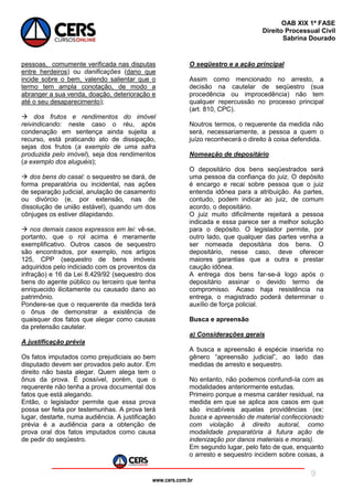 www.cers.com.br
OAB XIX 1ª FASE
Direito Processual Civil
Sabrina Dourado
9
pessoas, comumente verificada nas disputas
entre herdeiros) ou danificações (dano que
incide sobre o bem, valendo salientar que o
termo tem ampla conotação, de modo a
abranger a sua venda, doação, deterioração e
até o seu desaparecimento);
 dos frutos e rendimentos do imóvel
reivindicando: neste caso o réu, após
condenação em sentença ainda sujeita a
recurso, está praticando ato de dissipação,
sejas dos frutos (a exemplo de uma safra
produzida pelo imóvel), seja dos rendimentos
(a exemplo dos aluguéis);
 dos bens do casal: o sequestro se dará, de
forma preparatória ou incidental, nas ações
de separação judicial, anulação de casamento
ou divórcio (e, por extensão, nas de
dissolução de união estável), quando um dos
cônjuges os estiver dilapidando.
 nos demais casos expressos em lei: vê-se,
portanto, que o rol acima é meramente
exemplificativo. Outros casos de sequestro
são encontrados, por exemplo, nos artigos
125, CPP (sequestro de bens imóveis
adquiridos pelo indiciado com os proventos da
infração) e 16 da Lei 8.429/92 (sequestro dos
bens do agente público ou terceiro que tenha
enriquecido ilicitamente ou causado dano ao
patrimônio.
Pondere-se que o requerente da medida terá
o ônus de demonstrar a existência de
quaisquer dos fatos que alegar como causas
da pretensão cautelar.
A justificação prévia
Os fatos imputados como prejudiciais ao bem
disputado devem ser provados pelo autor. Em
direito não basta alegar. Quem alega tem o
ônus da prova. É possível, porém, que o
requerente não tenha a prova documental dos
fatos que está alegando.
Então, o legislador permite que essa prova
possa ser feita por testemunhas. A prova terá
lugar, destarte, numa audiência. A justificação
prévia é a audiência para a obtenção de
prova oral dos fatos imputados como causa
de pedir do seqüestro.
O seqüestro e a ação principal
Assim como mencionado no arresto, a
decisão na cautelar de seqüestro (sua
procedência ou improcedência) não tem
qualquer repercussão no processo principal
(art. 810, CPC).
Noutros termos, o requerente da medida não
será, necessariamente, a pessoa a quem o
juízo reconhecerá o direito à coisa defendida.
Nomeação de depositário
O depositário dos bens seqüestrados será
uma pessoa da confiança do juiz. O depósito
é encargo e recai sobre pessoa que o juiz
entenda idônea para a atribuição. As partes,
contudo, podem indicar ao juiz, de comum
acordo, o depositário.
O juiz muito dificilmente rejeitará a pessoa
indicada e essa parece ser a melhor solução
para o depósito. O legislador permite, por
outro lado, que qualquer das partes venha a
ser nomeada depositária dos bens. O
depositário, nesse caso, deve oferecer
maiores garantias que a outra e prestar
caução idônea.
A entrega dos bens far-se-á logo após o
depositário assinar o devido termo de
compromisso. Acaso haja resistência na
entrega, o magistrado poderá determinar o
auxílio de força policial.
Busca e apreensão
a) Considerações gerais
A busca e apreensão é espécie inserida no
gênero “apreensão judicial”, ao lado das
medidas de arresto e sequestro.
No entanto, não podemos confundi-la com as
modalidades anteriormente estudas.
Primeiro porque a mesma caráter residual, na
medida em que se aplica aos casos em que
são incabíveis aquelas providências (ex:
busca e apreensão de material confeccionado
com violação à direito autoral, como
modalidade preparatória à futura ação de
indenização por danos materiais e morais).
Em segundo lugar, pelo fato de que, enquanto
o arresto e sequestro incidem sobre coisas, a
 