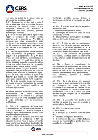 www.cers.com.br
OAB XI 1ª FASE
Direito Processual Civil
Sabrina Dourado
2
réu para, no prazo de 5 (cinco) dias, as
apresentar ou contestar a ação.
§ 1º - Prestadas as contas, terá o autor 5
(cinco) dias para dizer sobre elas; havendo
necessidade de produzir provas, o juiz
designará audiência de instrução e
julgamento; em caso contrário, proferirá
desde logo a sentença.
§ 2º - Se o réu não contestar a ação ou não
negar a obrigação de prestar contas,
observar-se-á o disposto no Art. 330; a
sentença, que julgar procedente a ação,
condenará o réu a prestar as contas no prazo
de 48 (quarenta e oito) horas, sob pena de
não lhe ser lícito impugnar as que o autor
apresentar.
§ 3º - Se o réu apresentar as contas dentro do
prazo estabelecido no parágrafo anterior,
seguir-se-á o procedimento do § 1º deste
artigo; em caso contrário, apresentá-las-á o
autor dentro em 10 (dez) dias, sendo as
contas julgadas segundo o prudente arbítrio
do juiz, que poderá determinar, se necessário,
a realização do exame pericial contábil.
Aquele que estiver obrigado a prestar contas
requererá a citação do réu para, no prazo de
5 (cinco) dias, aceitá-las ou contestar a ação.
§ 1º - Se o réu não contestar a ação ou se
declarar que aceita as contas oferecidas,
serão estas julgadas dentro de 10 (dez) dias.
§ 2º - Se o réu contestar a ação ou impugnar
as contas e houver necessidade de produzir
provas, o juiz designará audiência de
instrução e julgamento.
As contas, assim do autor como do réu, serão
apresentadas em forma mercantil,
especificando-se as receitas e a aplicação
das despesas, bem como o respectivo saldo;
e serão instruídas com os documentos
justificativos.
Art. 920 - A propositura de uma ação
possessória em vez de outra não obstará a
que o juiz conheça do pedido e outorgue a
proteção legal correspondente àquela, cujos
requisitos estejam provados.
Art. 95 - Nas ações fundadas em direito real
sobre imóveis é competente o foro da
situação da coisa. Pode o autor, entretanto,
optar pelo foro do domicílio ou de eleição, não
recaindo o litígio sobre direito de propriedade,
vizinhança, servidão, posse, divisão e
demarcação de terras e nunciação de obra
nova.
Art. 921 - É lícito ao autor cumular ao pedido
possessório o de:
I - condenação em perdas e danos;
II - cominação de pena para caso de nova
turbação ou esbulho;
III - desfazimento de construção ou plantação
feita em detrimento de sua posse.
Art. 922 - É lícito ao réu, na contestação,
alegando que foi o ofendido em sua posse,
demandar a proteção possessória e a
indenização pelos prejuízos resultantes da
turbação ou do esbulho cometido pelo autor.
Art. 923 - Na pendência do processo
possessório, é defeso, assim ao autor como
ao réu, intentar a ação de reconhecimento do
domínio.
Art. 924 - Regem o procedimento de
manutenção e de reintegração de posse as
normas da seção seguinte, quando intentado
dentro de ano e dia da turbação ou do
esbulho; passado esse prazo, será ordinário,
não perdendo, contudo, o caráter
possessório.
Art. 925 - Se o réu provar, em qualquer
tempo, que o autor provisoriamente mantido
ou reintegrado na posse carece de
idoneidade financeira para, no caso de decair
da ação, responder por perdas e danos, o juiz
assinar-lhe-á o prazo de 5 (cinco) dias para
requerer caução sob pena de ser depositada
a coisa litigiosa.
Art. 926 - O possuidor tem direito a ser
mantido na posse em caso de turbação e
reintegrado no de esbulho.
Art. 927 - Incumbe ao autor provar:
I - a sua posse;
II - a turbação ou o esbulho praticado pelo
réu;
III - a data da turbação ou do esbulho;
IV - a continuação da posse, embora turbada,
na ação de manutenção; a perda da posse,
na ação de reintegração.
 