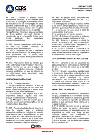 www.cers.com.br
OAB XI 1ª FASE
Direito Processual Civil
Sabrina Dourado
3
Art. 928 - Estando a petição inicial
devidamente instruída, o juiz deferirá, sem
ouvir o réu, a expedição do mandado liminar
de manutenção ou de reintegração; no caso
contrário, determinará que o autor justifique
previamente o alegado, citando-se o réu para
comparecer à audiência que for designada.
Parágrafo único - Contra as pessoas jurídicas
de direito público não será deferida a
manutenção ou a reintegração liminar sem
prévia audiência dos respectivos
representantes judiciais.
Art. 929 - Julgada procedente a justificação, o
juiz fará logo expedir mandado de
manutenção ou de reintegração.
Art. 930 - Concedido ou não o mandado
liminar de manutenção ou de reintegração, o
autor promoverá, nos 5 (cinco) dias
subseqüentes, a citação do réu para contestar
a ação.
Art. 932 - O possuidor direto ou indireto, que
tenha justo receio de ser molestado na posse,
poderá impetrar ao juiz que o segure da
turbação ou esbulho iminente, mediante
mandado proibitório, em que se comine ao
réu determinada pena pecuniária, caso
transgrida o preceito.
NUNCIAÇÃO DE OBRA NOVA
Art. 934 - Compete esta ação:
I - ao proprietário ou possuidor, a fim de
impedir que a edificação de obra nova em
imóvel vizinho lhe prejudique o prédio, suas
servidões ou fins a que é destinado;
II - ao condômino, para impedir que o co-
proprietário execute alguma obra com
prejuízo ou alteração da coisa comum;
III - ao Município, a fim de impedir que o
particular construa em contravenção da lei, do
regulamento ou de postura.
Art. 935 - Ao prejudicado também é lícito, se o
caso for urgente, fazer o embargo
extrajudicial, notificando verbalmente, perante
duas testemunhas, o proprietário ou, em sua
falta, o construtor, para não continuar a obra.
Parágrafo único - Dentro de 3 (três) dias
requererá o nunciante a ratificação em juízo,
sob pena de cessar o efeito do embargo.
Art. 936 - Na petição inicial, elaborada com
observância dos requisitos do Art. 282,
requererá o nunciante:
I - o embargo para que fique suspensa a obra
e se mande afinal reconstituir, modificar ou
demolir o que estiver feito em seu detrimento;
II - a cominação de pena para o caso de
inobservância do preceito;
III - a condenação em perdas e danos.
Art. 937 - É lícito ao juiz conceder o embargo
liminarmente ou após justificação prévia.
Art. 938 - Deferido o embargo, o oficial de
justiça, encarregado de seu cumprimento,
lavrará auto circunstanciado, descrevendo o
estado em que se encontra a obra;
e, ato contínuo, intimará o construtor e os
operários a que não continuem a obra sob
pena de desobediência e citará o proprietário
a contestar em 5 (cinco) dias a ação.
USUCAPIÃO DE TERRAS PARTICULARES
Art. 941 - Compete a ação de usucapião ao
possuidor para que se lhe declare, nos termos
da lei, o domínio do imóvel ou a servidão
predial.
Art. 942 - O autor, expondo na petição inicial
o fundamento do pedido e juntando planta do
imóvel, requererá a citação daquele em cujo
nome estiver registrado o imóvel
usucapiendo, bem como dos confinantes e,
por edital, dos réus em lugar incerto e dos
eventuais interessados, observado quanto ao
prazo o disposto no inciso IV do Art. 232.
INVENTÁRIO E PARTILHA
Art. 982 - Havendo testamento ou interessado
incapaz, proceder-se-á ao inventário judicial;
se todos forem capazes e concordes, poderá
fazer-se o inventário e a partilha por escritura
pública, a qual constituirá título hábil para o
registro imobiliário.
§ 1º O tabelião somente lavrará a escritura
pública se todas as partes interessadas
estiverem assistidas por advogado comum ou
advogados de cada uma delas ou por
defensor público, cuja qualificação e
assinatura constarão do ato notarial.
§ 2º A escritura e demais atos notariais serão
gratuitos àqueles que se declararem pobres
sob as penas da lei.
 