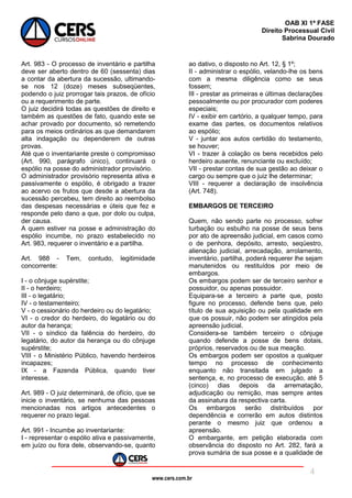 www.cers.com.br
OAB XI 1ª FASE
Direito Processual Civil
Sabrina Dourado
4
Art. 983 - O processo de inventário e partilha
deve ser aberto dentro de 60 (sessenta) dias
a contar da abertura da sucessão, ultimando-
se nos 12 (doze) meses subseqüentes,
podendo o juiz prorrogar tais prazos, de ofício
ou a requerimento de parte.
O juiz decidirá todas as questões de direito e
também as questões de fato, quando este se
achar provado por documento, só remetendo
para os meios ordinários as que demandarem
alta indagação ou dependerem de outras
provas.
Até que o inventariante preste o compromisso
(Art. 990, parágrafo único), continuará o
espólio na posse do administrador provisório.
O administrador provisório representa ativa e
passivamente o espólio, é obrigado a trazer
ao acervo os frutos que desde a abertura da
sucessão percebeu, tem direito ao reembolso
das despesas necessárias e úteis que fez e
responde pelo dano a que, por dolo ou culpa,
der causa.
A quem estiver na posse e administração do
espólio incumbe, no prazo estabelecido no
Art. 983, requerer o inventário e a partilha.
Art. 988 - Tem, contudo, legitimidade
concorrente:
I - o cônjuge supérstite;
II - o herdeiro;
III - o legatário;
IV - o testamenteiro;
V - o cessionário do herdeiro ou do legatário;
VI - o credor do herdeiro, do legatário ou do
autor da herança;
VII - o síndico da falência do herdeiro, do
legatário, do autor da herança ou do cônjuge
supérstite;
VIII - o Ministério Público, havendo herdeiros
incapazes;
IX - a Fazenda Pública, quando tiver
interesse.
Art. 989 - O juiz determinará, de ofício, que se
inicie o inventário, se nenhuma das pessoas
mencionadas nos artigos antecedentes o
requerer no prazo legal.
Art. 991 - Incumbe ao inventariante:
I - representar o espólio ativa e passivamente,
em juízo ou fora dele, observando-se, quanto
ao dativo, o disposto no Art. 12, § 1º;
II - administrar o espólio, velando-lhe os bens
com a mesma diligência como se seus
fossem;
III - prestar as primeiras e últimas declarações
pessoalmente ou por procurador com poderes
especiais;
IV - exibir em cartório, a qualquer tempo, para
exame das partes, os documentos relativos
ao espólio;
V - juntar aos autos certidão do testamento,
se houver;
VI - trazer à colação os bens recebidos pelo
herdeiro ausente, renunciante ou excluído;
VII - prestar contas de sua gestão ao deixar o
cargo ou sempre que o juiz lhe determinar;
VIII - requerer a declaração de insolvência
(Art. 748).
EMBARGOS DE TERCEIRO
Quem, não sendo parte no processo, sofrer
turbação ou esbulho na posse de seus bens
por ato de apreensão judicial, em casos como
o de penhora, depósito, arresto, seqüestro,
alienação judicial, arrecadação, arrolamento,
inventário, partilha, poderá requerer lhe sejam
manutenidos ou restituídos por meio de
embargos.
Os embargos podem ser de terceiro senhor e
possuidor, ou apenas possuidor.
Equipara-se a terceiro a parte que, posto
figure no processo, defende bens que, pelo
título de sua aquisição ou pela qualidade em
que os possuir, não podem ser atingidos pela
apreensão judicial.
Considera-se também terceiro o cônjuge
quando defende a posse de bens dotais,
próprios, reservados ou de sua meação.
Os embargos podem ser opostos a qualquer
tempo no processo de conhecimento
enquanto não transitada em julgado a
sentença, e, no processo de execução, até 5
(cinco) dias depois da arrematação,
adjudicação ou remição, mas sempre antes
da assinatura da respectiva carta.
Os embargos serão distribuídos por
dependência e correrão em autos distintos
perante o mesmo juiz que ordenou a
apreensão.
O embargante, em petição elaborada com
observância do disposto no Art. 282, fará a
prova sumária de sua posse e a qualidade de
 