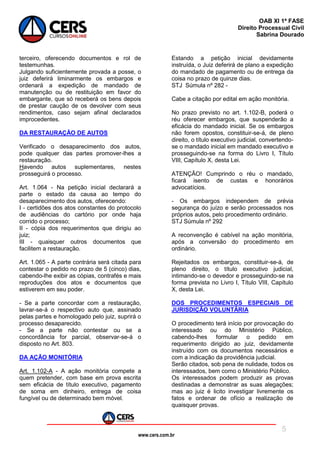 www.cers.com.br
OAB XI 1ª FASE
Direito Processual Civil
Sabrina Dourado
5
terceiro, oferecendo documentos e rol de
testemunhas.
Julgando suficientemente provada a posse, o
juiz deferirá liminarmente os embargos e
ordenará a expedição de mandado de
manutenção ou de restituição em favor do
embargante, que só receberá os bens depois
de prestar caução de os devolver com seus
rendimentos, caso sejam afinal declarados
improcedentes.
DA RESTAURAÇÃO DE AUTOS
Verificado o desaparecimento dos autos,
pode qualquer das partes promover-lhes a
restauração.
Havendo autos suplementares, nestes
prosseguirá o processo.
Art. 1.064 - Na petição inicial declarará a
parte o estado da causa ao tempo do
desaparecimento dos autos, oferecendo:
I - certidões dos atos constantes do protocolo
de audiências do cartório por onde haja
corrido o processo;
II - cópia dos requerimentos que dirigiu ao
juiz;
III - quaisquer outros documentos que
facilitem a restauração.
Art. 1.065 - A parte contrária será citada para
contestar o pedido no prazo de 5 (cinco) dias,
cabendo-lhe exibir as cópias, contrafés e mais
reproduções dos atos e documentos que
estiverem em seu poder.
- Se a parte concordar com a restauração,
lavrar-se-á o respectivo auto que, assinado
pelas partes e homologado pelo juiz, suprirá o
processo desaparecido.
- Se a parte não contestar ou se a
concordância for parcial, observar-se-á o
disposto no Art. 803.
DA AÇÃO MONITÓRIA
Art. 1.102-A - A ação monitória compete a
quem pretender, com base em prova escrita
sem eficácia de título executivo, pagamento
de soma em dinheiro, entrega de coisa
fungível ou de determinado bem móvel.
Estando a petição inicial devidamente
instruída, o Juiz deferirá de plano a expedição
do mandado de pagamento ou de entrega da
coisa no prazo de quinze dias.
STJ Súmula nº 282 -
Cabe a citação por edital em ação monitória.
No prazo previsto no art. 1.102-B, poderá o
réu oferecer embargos, que suspenderão a
eficácia do mandado inicial. Se os embargos
não forem opostos, constituir-se-á, de pleno
direito, o título executivo judicial, convertendo-
se o mandado inicial em mandado executivo e
prosseguindo-se na forma do Livro I, Título
VIII, Capítulo X, desta Lei.
ATENÇÃO! Cumprindo o réu o mandado,
ficará isento de custas e honorários
advocatícios.
- Os embargos independem de prévia
segurança do juízo e serão processados nos
próprios autos, pelo procedimento ordinário.
STJ Súmula nº 292
A reconvenção é cabível na ação monitória,
após a conversão do procedimento em
ordinário.
Rejeitados os embargos, constituir-se-á, de
pleno direito, o título executivo judicial,
intimando-se o devedor e prosseguindo-se na
forma prevista no Livro I, Título VIII, Capítulo
X, desta Lei.
DOS PROCEDIMENTOS ESPECIAIS DE
JURISDIÇÃO VOLUNTÁRIA
O procedimento terá início por provocação do
interessado ou do Ministério Público,
cabendo-lhes formular o pedido em
requerimento dirigido ao juiz, devidamente
instruído com os documentos necessários e
com a indicação da providência judicial.
Serão citados, sob pena de nulidade, todos os
interessados, bem como o Ministério Público.
Os interessados podem produzir as provas
destinadas a demonstrar as suas alegações;
mas ao juiz é licito investigar livremente os
fatos e ordenar de ofício a realização de
quaisquer provas.
 