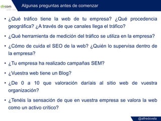 @alfredovela
Algunas preguntas antes de comenzar
• ¿Qué tráfico tiene la web de tu empresa? ¿Qué procedencia
geográfica? ¿...