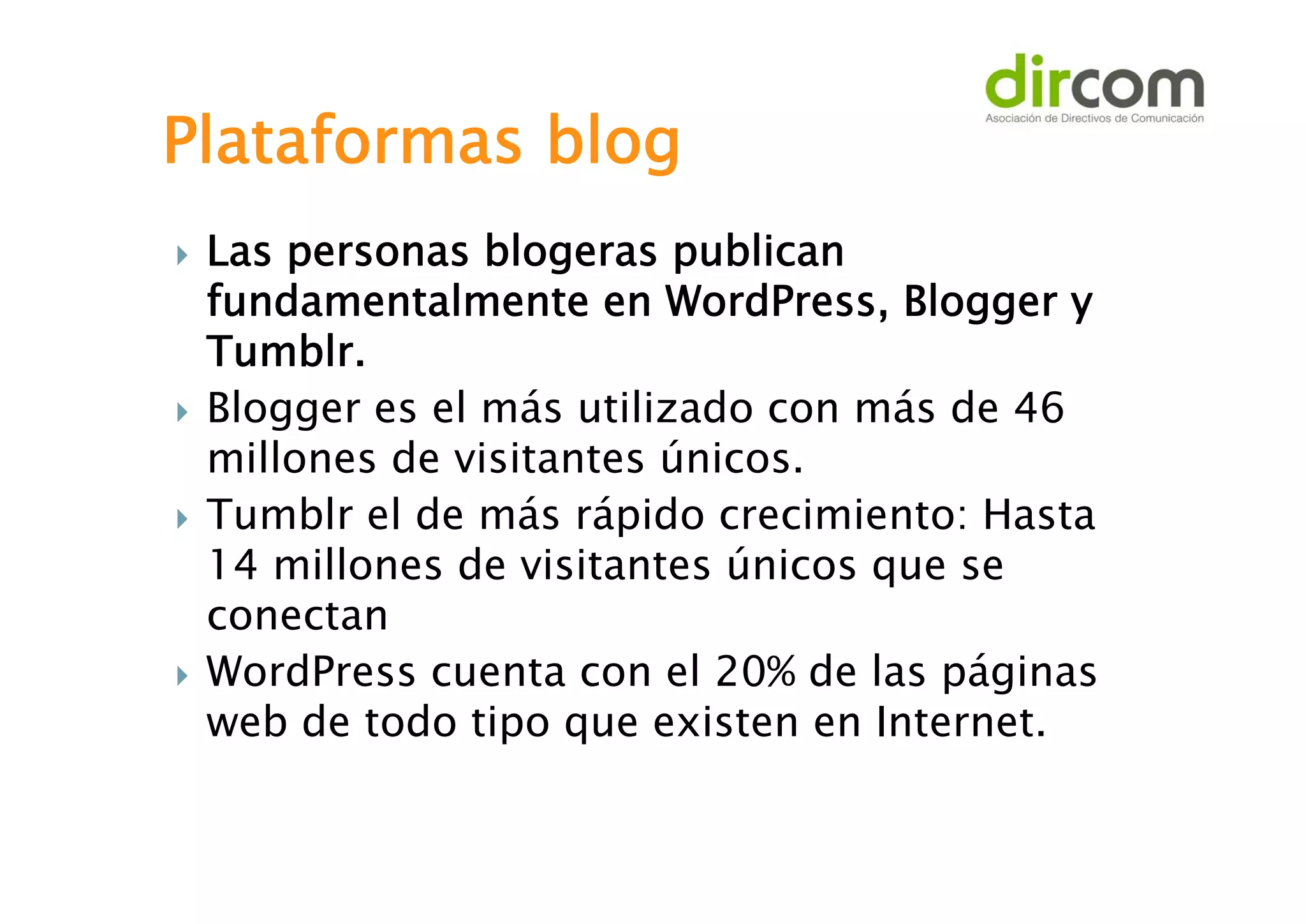 Plataformas blog








Las personas blogeras publican
fundamentalmente en WordPress, Blogger y
Tumblr.
Blogger es el más utilizado con más de 46
millones de visitantes únicos.
Tumblr el de más rápido crecimiento: Hasta
14 millones de visitantes únicos que se
conectan
WordPress cuenta con el 20% de las páginas
web de todo tipo que existen en Internet.

 