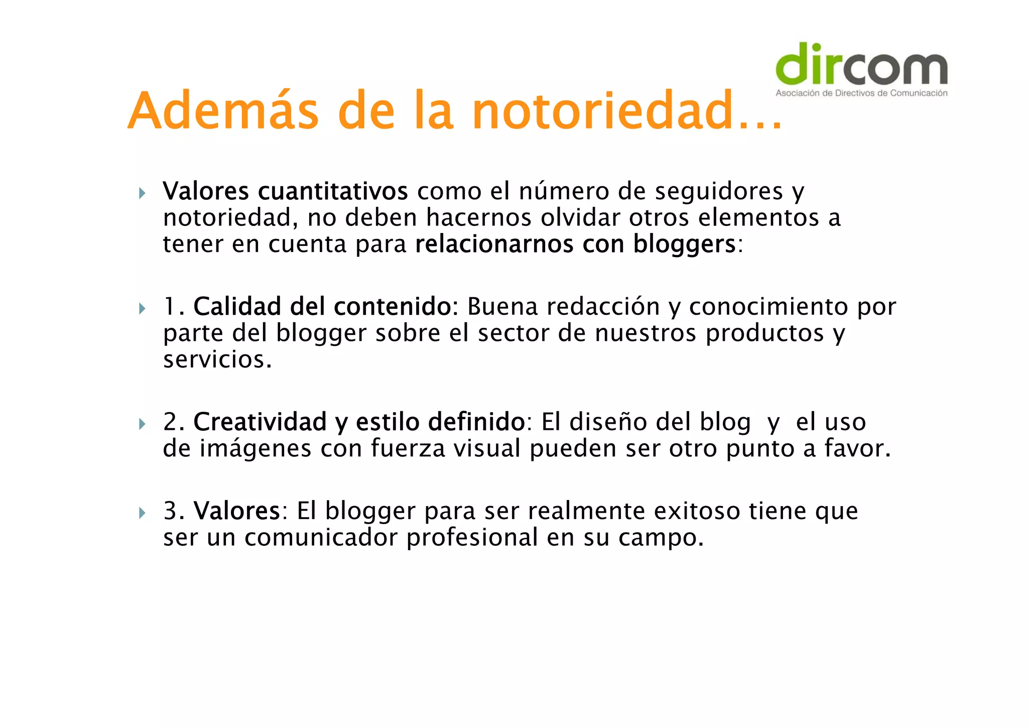 Además de la notoriedad…








Valores cuantitativos como el número de seguidores y
notoriedad, no deben hacernos olvidar otros elementos a
tener en cuenta para relacionarnos con bloggers:
1. Calidad del contenido: Buena redacción y conocimiento por
parte del blogger sobre el sector de nuestros productos y
servicios.
2. Creatividad y estilo definido: El diseño del blog y el uso
de imágenes con fuerza visual pueden ser otro punto a favor.
3. Valores: El blogger para ser realmente exitoso tiene que
ser un comunicador profesional en su campo.

 