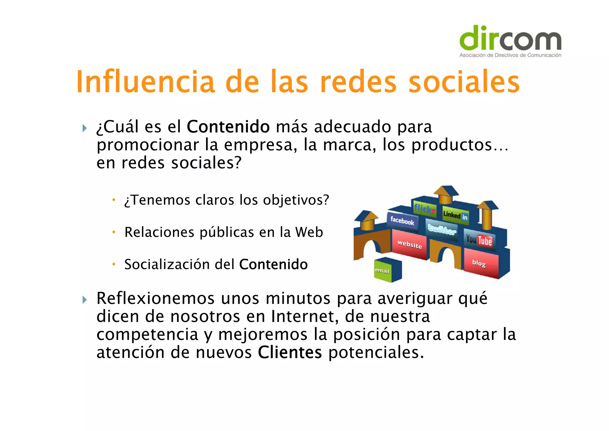 Influencia de las redes sociales


¿Cuál es el Contenido más adecuado para
promocionar la empresa, la marca, los productos…
en redes sociales?
 ¿Tenemos claros los objetivos?
 Relaciones públicas en la Web
 Socialización del Contenido



Reflexionemos unos minutos para averiguar qué
dicen de nosotros en Internet, de nuestra
competencia y mejoremos la posición para captar la
atención de nuevos Clientes potenciales.

 