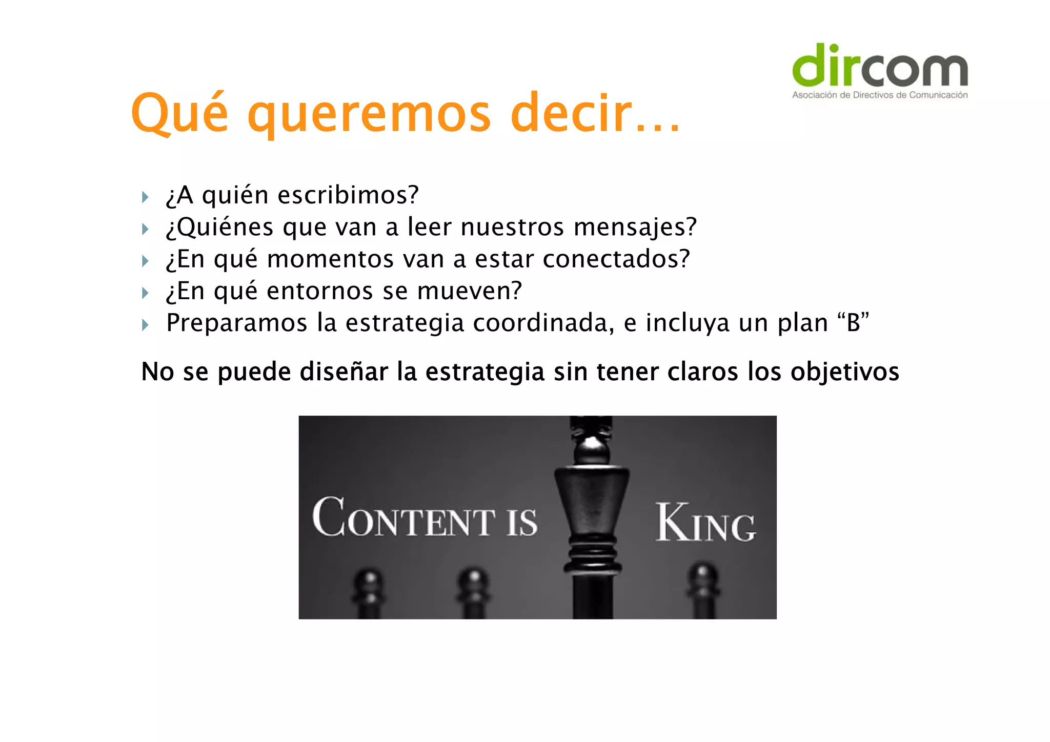 Qué queremos decir…






¿A quién escribimos?
¿Quiénes que van a leer nuestros mensajes?
¿En qué momentos van a estar conectados?
¿En qué entornos se mueven?
Preparamos la estrategia coordinada, e incluya un plan “B”

No se puede diseñar la estrategia sin tener claros los objetivos

 
