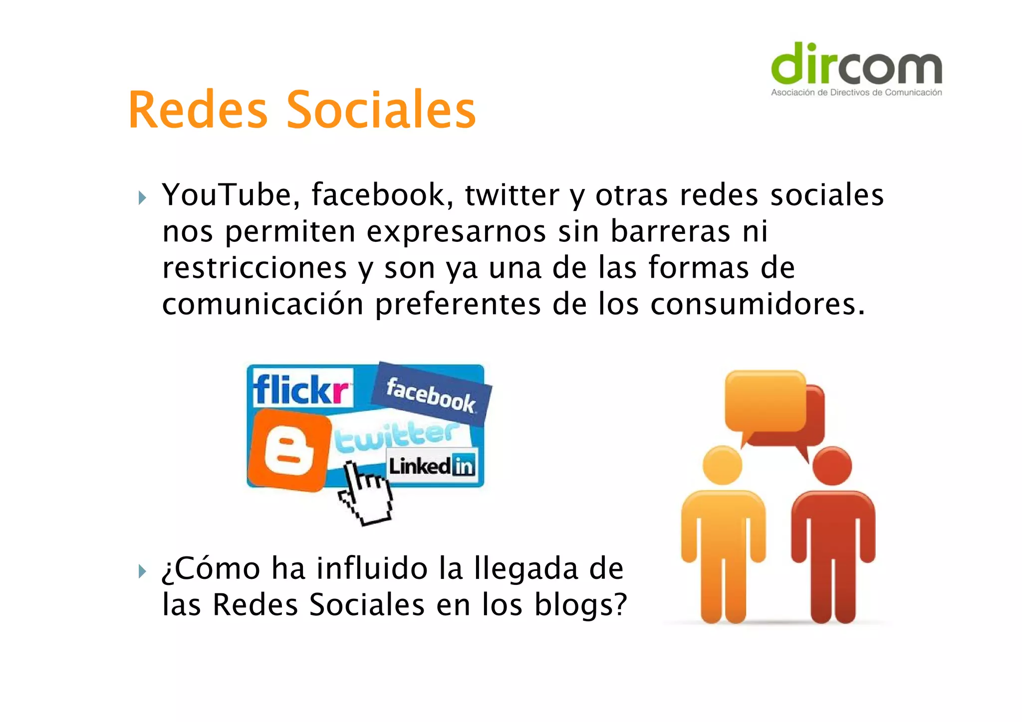 Redes Sociales




YouTube, facebook, twitter y otras redes sociales
nos permiten expresarnos sin barreras ni
restricciones y son ya una de las formas de
comunicación preferentes de los consumidores.

¿Cómo ha influido la llegada de
las Redes Sociales en los blogs?

 