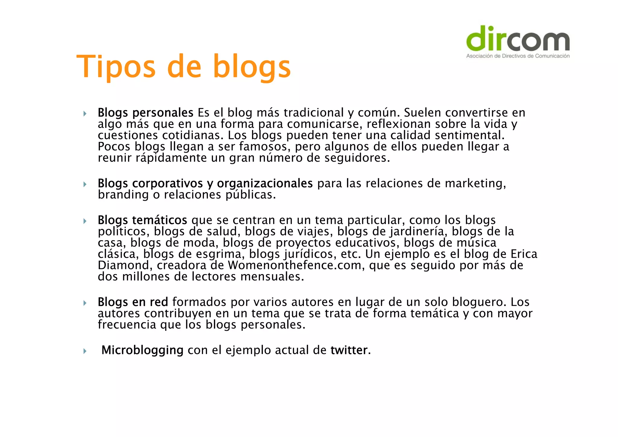Tipos de blogs










Blogs personales Es el blog más tradicional y común. Suelen convertirse en
algo más que en una forma para comunicarse, reflexionan sobre la vida y
cuestiones cotidianas. Los blogs pueden tener una calidad sentimental.
Pocos blogs llegan a ser famosos, pero algunos de ellos pueden llegar a
reunir rápidamente un gran número de seguidores.
Blogs corporativos y organizacionales para las relaciones de marketing,
branding o relaciones públicas.
Blogs temáticos que se centran en un tema particular, como los blogs
políticos, blogs de salud, blogs de viajes, blogs de jardinería, blogs de la
casa, blogs de moda, blogs de proyectos educativos, blogs de música
clásica, blogs de esgrima, blogs jurídicos, etc. Un ejemplo es el blog de Erica
Diamond, creadora de Womenonthefence.com, que es seguido por más de
dos millones de lectores mensuales.
Blogs en red formados por varios autores en lugar de un solo bloguero. Los
autores contribuyen en un tema que se trata de forma temática y con mayor
frecuencia que los blogs personales.
Microblogging con el ejemplo actual de twitter.

 