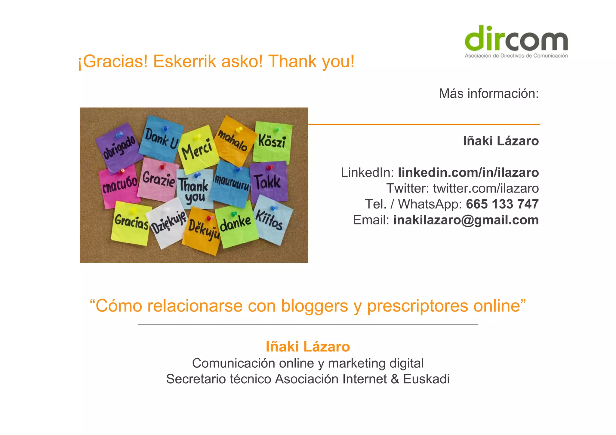 ¡Gracias! Eskerrik asko! Thank you!
Más información:

Iñaki Lázaro
LinkedIn: linkedin.com/in/ilazaro
Twitter: twitter.com/ilazaro
Tel. / WhatsApp: 665 133 747
Email: inakilazaro@gmail.com

“Cómo relacionarse con bloggers y prescriptores online”
Iñaki Lázaro
Comunicación online y marketing digital
Secretario técnico Asociación Internet & Euskadi

 