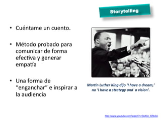 Stor ytelling


•  Cuéntame	
  un	
  cuento.	
  

•  Método	
  probado	
  para	
  
   comunicar	
  de	
  forma	
  
   efecMva	
  y	
  generar	
  
   empaea	
  

•  Una	
  forma	
  de	
                                                    	
  
                                           MarBn	
  Luther	
  King	
  dijo	
  ‘I	
  have	
  a	
  dream,’	
  	
  
   “enganchar”	
  e	
  inspirar	
  a	
       no	
  ‘I	
  have	
  a	
  strategy	
  and	
  	
  a	
  vision’.	
  
   la	
  audiencia	
  


                                                            http://www.youtube.com/watch?v=9oXtd_XRb3U
 