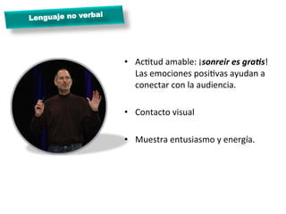 l
Lenguaje no verba




                      •  AcMtud	
  amable:	
  ¡sonreir	
  es	
  graBs!	
  
                         Las	
  emociones	
  posiMvas	
  ayudan	
  a	
  
                         conectar	
  con	
  la	
  audiencia.	
  

                      •  Contacto	
  visual	
  

                      •  Muestra	
  entusiasmo	
  y	
  energía.	
  

                      	
  
 