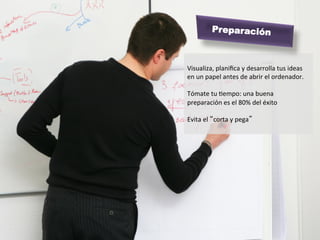 Preparación


	
  
Visualiza,	
  planiﬁca	
  y	
  desarrolla	
  tus	
  ideas	
  
en	
  un	
  papel	
  antes	
  de	
  abrir	
  el	
  ordenador.	
  
	
  
Tómate	
  tu	
  Mempo:	
  una	
  buena	
  
preparación	
  es	
  el	
  80%	
  del	
  éxito	
  
	
  
Evita	
  el	
  “corta	
  y	
  pega”	
  
	
  
 