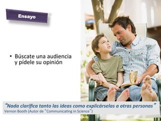 Ensayo




    •  Búscate	
  una	
  audiencia	
  
       y	
  pídele	
  su	
  opinión	
  




“Nada	
  clariﬁca	
  tanto	
  las	
  ideas	
  como	
  explicárselas	
  a	
  otras	
  personas”	
  
Vernon	
  Booth	
  (Autor	
  de	
  “CommunicaMng	
  in	
  Science”)	
  
 