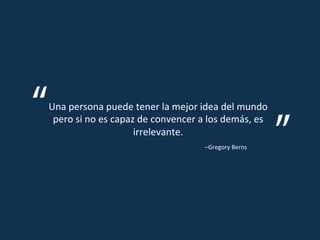 Una	
  persona	
  puede	
  tener	
  la	
  mejor	
  idea	
  del	
  mundo	
  
 pero	
  si	
  no	
  es	
  capaz	
  de	
  convencer	
  a	
  los	
  demás,	
  es	
  
                                irrelevante.	
  
                                                          –Gregory	
  Berns	
  
 