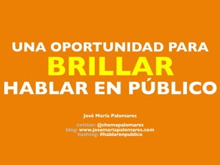 UNA OPORTUNIDAD PARA	

   BRILLAR 	

HABLAR EN PÚBLICO     	



             José María Palomares	

                       	

          twitter: @chemapalomares	

      blog: www.josemariapalomares.com	

           hashtag: #hablarenpublico	

 