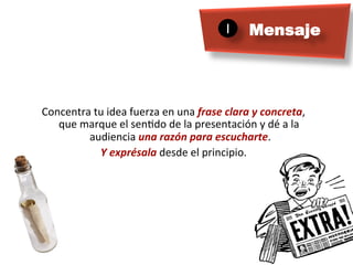 1	

    Mensaje




Concentra	
  tu	
  idea	
  fuerza	
  en	
  una	
  frase	
  clara	
  y	
  concreta,	
  
   que	
  marque	
  el	
  senMdo	
  de	
  la	
  presentación	
  y	
  dé	
  a	
  la	
  
           audiencia	
  una	
  razón	
  para	
  escucharte.                	
  
              Y	
  exprésala	
  desde	
  el	
  principio.      	
  
 