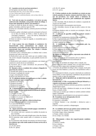 15: A posição correta de um bom motorista é:
a) Com apenas uma das mãos no volante.
b) Inclinado para trás, com as duas mãos ao volante.
c) Com o braço para fora do veículo.
d) Sentado ereto e confortavelmente, com as duas mãos no
volante.
16: Você está em uma via secundária e vai entrar em uma
rodovia de alta velocidade e com grande volume de tráfego. A
forma mais adequada de efetuar essa manobra é:
a) Entrar na faixa da direita da rodovia e então acelerar para
ganhar velocidade, conforme regra do CTB
b) Entrar em velocidade reduzida, conforme preceito da Direção
Defensiva.
c) Sinalizar, ganhar velocidade na pista de aceleração (se houver)
ou na faixa da direita, de forma a entrar na pista já em
velocidade compatível com a da rodovia, diminuindo o
risco de fechar os demais veículos.
d) Entrar na rodovia e, logo em seguida, se encaminhar para a
faixa da esquerda.
17: Com o passar dos anos dirigindo, os condutores vão
desenvolvendo certos automatismos em relação aos
movimentos e procedimentos que exigem um nível menor de
concentração para sua execução. Em relação à direção
defensiva, essa condição é:
a) Favorável, pois o motorista passa a se dedicar mais a outros
elementos que estão à sua frente.
b) Desfavorável, pois, por mais atento que um condutor esteja,
vão ocorrer situações inesperadas, as quais poderão incorrer em
acidentes.
c) Desfavorável, pois somente os procedimentos com relação ao
controle do veículo devem ser automáticos.
d) Favorável, pois as ações automáticas são preventivas em
relação aos acidentes.
18: Durante a chuva, o condutor deve acionar o limpador de
para brisa do veículo e:
a) Acender pelo menos as luzes de posição.
b) Acionar a ventilação do veículo.
c) Ligar o desembaçador traseiro.
d) Deixar uma abertura nos vidros.
19: É a distância mínima necessária para se evitar a colisão
com o veículo que segue a nossa frente:
a) Distância de frenagem.
b) Distância de parada.
c) Distância de reação.
d) Distância de seguimento.
20: A manutenção preventiva faz parte da direção segura.
Sendo assim, é um sinal de problema no sistema de direção
de um veículo:
a) Vibrações na rodas.
b) Puxar para um dos lados ao frear.
c) Aumento do consumo de combustível.
d) Falta de estabilidade.
21: O condutor que está sob o efeito do álcool tem:
a) Capacidade diminuída para tomada de decisão.
b) A capacidade de dirigir inalterada.
c) Concentração inalterada.
d) Aumento da perícia.
22: Alguns motoristas estão tentando apagar o incêndio de
um carro com seus extintores:
I. Um extintor está com o ponteiro do medidor de pressão na
área vermelha.
II. O jato do extintor está sendo dirigido para a base das chamas.
III. Os motoristas estão usando todos os extintores ao mesmo
tempo.
IV. Os motoristas estão fazendo movimentos em forma de leque.
Os extintores que estão sendo usados de forma correta são os
descritos em:
a) I, II e III, apenas.
b) III e IV, apenas.
c) II, III e IV, apenas.
d) II e IV, apenas.
23: Cristina conduzia em alta velocidade seu veículo em uma
rodovia, quando, de repente, começou uma forte chuva. Sem
que ela percebesse, seu veículo sofreu o fenômeno da
aquaplanagem, que ocorre, pela combinação dos seguintes
fatores:
a) Alta velocidade, falta de destreza do condutor e suspensão do
veículo em mau estado.
b) Falta de atenção e pavimentação ruim da pista.
c) Alta velocidade, excesso de água na pista e pneus em mau
estado.
d) Pequena distância entre os veículos em circulação e falta de
cuidado nas curvas.
24: A utilização de aparelho celular ao conduzir veículo é
proibida, pois:
a) Interfere nos equipamentos eletrônicos do automóvel.
b) Não é regulamentada pelo CONTRAN.
c) Pode provocar perda de atenção e risco de acidente.
d) Afeta a audição do condutor.
25: A visibilidade do condutor é influenciada pela via,
principalmente,
a) Pelos pedestres ao longo do percurso.
b) Pelas mudanças de direção e declividade.
c) Pelo número de faixas de trânsito.
d) Pela presença de passeio.
26: Dentre as afirmações abaixo, representa uma atitude de
direção segura:
a) Ao se aproximar de um cruzamento, deve-se reduzir a
velocidade, independentemente da sinalização de
regulamentação.
b) Veículos são proibidos de trafegar sobre a calçada, mas
podem estacionar sobre a calçada, caso a via seja muito estreita,
desde que sobre espaço para a passagem de pedestres.
c) Veículos são proibidos de trafegar sobre a calçada, exceto para
acesso aos lotes lindeiros e, nesse caso, têm preferência sobre o
pedestre.
d) A sinalização de trânsito, em geral, é destinada aos condutores
menos hábeis; os mais experientes e habilidosos não precisam dar
atenção a todos os tipos de sinalização
27: 'POR QUE DEVO RESPEITAR AS DISTÂNCIAS DE
SEGURANÇA?
Considerando o CTB e os preceitos de Direção Defensiva, a
resposta correta para a questão acima é:
a) Para possibilitar distância suficiente que permita a manobra de
ultrapassagem segura.
b) Para que haja tempo e distância de reação, no caso de freada
brusca, evitando colisão.
c) Para que os veículos que venham no sentido contrário tenham
melhor visibilidade.
d) Para eliminar a possibilidade de erro por parte do condutor.
28: O condutor ao ser ultrapassado, deverá:
a) Facilitar a ultrapassagem.
b) Aumentar a velocidade.
c) Reduzir bastante a sua velocidade e deslocar-se para a
esquerda.
d) Parar o veículo e permitir a ultrapassagem.
29: As condições adversas que podem causar acidentes são:
a) Luz, tempo, via, trânsito, veículo e condutor.
b) Colisão, tempo, clima e depressão.
c) Tempo, colisão e atenção.
d) Luz, tempo, via e feriado.
30: Ofuscamento e chuva são respectivamente condições
adversas de:
a) Trânsito e estrada.
b) Luz e trânsito.
c) Tempo e trânsito.
d) Luz e tempo.
 