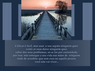 Criticar é fácil, mas usar  o seu sapato ninguém quer, vestir as suas dores ninguém quer, saber dos seus problemas, só se for por curiosidade, por isso, não entregue a sua vida nas mãos de  ninguém, nada de acreditar que sem essa ou aquela pessoa, você não vai viver... 