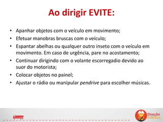 Ao dirigir EVITE:
13
• Apanhar objetos com o veículo em movimento;
• Efetuar manobras bruscas com o veículo;
• Espantar abelhas ou qualquer outro inseto com o veículo em
movimento. Em caso de urgência, pare no acostamento;
• Continuar dirigindo com o volante escorregadio devido ao
suor do motorista;
• Colocar objetos no painel;
• Ajustar o rádio ou manipular pendrive para escolher músicas.
 