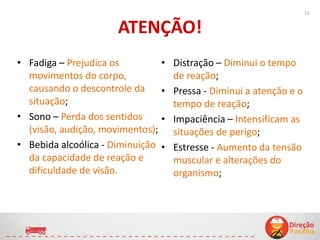 ATENÇÃO!
• Fadiga – Prejudica os
movimentos do corpo,
causando o descontrole da
situação;
• Sono – Perda dos sentidos
(visão, audição, movimentos);
• Bebida alcoólica - Diminuição
da capacidade de reação e
dificuldade de visão.
• Distração – Diminui o tempo
de reação;
• Pressa - Diminui a atenção e o
tempo de reação;
• Impaciência – Intensificam as
situações de perigo;
• Estresse - Aumento da tensão
muscular e alterações do
organismo;
15
 
