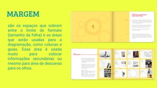 MARGEM
são os espaços que sobram
entre o limite do formato
(tamanho da folha) e as áreas
que serão usadas para a
diagramação, como colunas e
guias. Essa área é usada
muito para colocar
informações secundárias ou
mesmo para área de descanso
para os olhos.
 