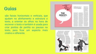 Guias
são faixas horizontais e verticais, que
ajudam no alinhamento e estrutura o
texto, a orientar os olhos na hora de
escrever o texto e também é usada para
criar pontos de partita ou pausas no
texto, para ficar um aspecto mais
criativo e diferente.
 