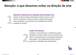 Atenção: o que devemos evitar na direção de arte 
INICIAR O PROCESSO DE CRIAÇÃO SEM UM OBJETIVO. 
Invista um bom tempo esmiuçando o brief, converse com o 
cliente se possível, e procure saber o máximo que puder 
sobre o público, a concorrência e os objetivos do cliente, 
produto ou serviço. 1 
CRIAR “NO VÁCUO”. 
Conheça a concorrência e o cenário no qual o 
produto ou serviço estão. E não se limite a ler o 
brief: uma pesquisa por conta própria pode dar 
boas pistas. Isso proporcionará ideias menos 
genéricas e soluções mais consistentes. 2 
aula01_direcao_arte.indd 2 24/08/14 20:38 
 