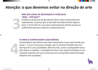 Atenção: o que devemos evitar na direção de arte 
NÃO SER CAPAZ DE RESPONDER À PERGUNTA 
“MAS… POR QUE?” 
Embora os processos de geração de ideias sejam essencialmente 
espontâneos, é preciso que as decisões tomadas tenham alguma 
base. É muito fácil ter uma peça reprovada pelo cliente quando as 
justificativas parecem esbarrar no gosto pessoal. 3 
IR PARA O COMPUTADOR CEDO DEMAIS. 
Computadores são ótimos para fazer exatamente o que você manda que 
façam – e isso é ruim para a criação, que se alimenta também do erro, 
do traço livre e da casualidade. Além do mais, como o computador torna 
fácil alterar o trabalho, a tentação de entrar num loop de tentativa-e-erro 
é grande, fazendo com que o processo vire uma grande experimentação 
aleatória sem propósito. 4 
aula01_direcao_arte.indd 3 24/08/14 20:38 
 