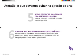 Atenção: o que devemos evitar na direção de arte 
DEIXAR DE ESCUTAR UMA OPINIÃO 
COM BASE EM QUEM A DEU. 
Pode-se aprender muito com as fontes 
mais inesperadas. 5 
ESCOLHER MAL A TIPOGRAFIA E OS RECURSOS GRÁFICOS. 
Essencialmente, não existe não-intencionalidade numa peça 
publicitária. Pense no resultado que uma escolha de fonte ou 
imagem poderá causar. Pense globalmente. 6 
aula01_direcao_arte.indd 4 24/08/14 20:38 
 