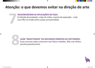 Atenção: o que devemos evitar na direção de arte 
DESCONSIDERAR AS APLICAÇÕES DA PEÇA. 
O método de produção, o tipo de mídia, o ponto de exposição – tudo 
isso influi no modo como a peça será percebida. 7 
USAR “MACETINHOS” OU RECURSOS PRONTOS DE SOFTWARES. 
Esses recursos todos costumam soar falsos e batidos. Não usar efeitos 
prontos gratuitamente. 8 
aula01_direcao_arte.indd 5 24/08/14 20:38 
 