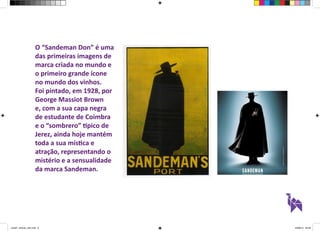 O “Sandeman Don” é uma 
das primeiras imagens de 
marca criada no mundo e 
o primeiro grande ícone 
no mundo dos vinhos. 
Foi pintado, em 1928, por 
George Massiot Brown 
e, com a sua capa negra 
de estudante de Coimbra 
e o “sombrero” típico de 
Jerez, ainda hoje mantém 
toda a sua mística e 
atração, representando o 
mistério e a sensualidade 
da marca Sandeman. 
aula01_direcao_arte.indd 8 24/08/14 20:38 
 
