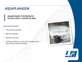 Aquaplanagem é deslizamento
do pneu sobre a camada de água
Ao perceber uma poça:
• Tire o pé do acelerador;
• Não vire a direção;
• Não pise nos freios;
• Certifique-se de que o carro está em contato com a
pista antes de retomar a direção.
AQUAPLANAGEM
|
 