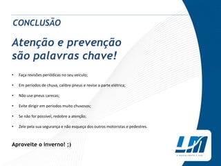 Atenção e prevenção
são palavras chave!
• Faça revisões periódicas no seu veículo;
• Em períodos de chuva, calibre pneus e revise a parte elétrica;
• Não use pneus carecas;
• Evite dirigir em períodos muito chuvosos;
• Se não for possível, redobre a atenção;
• Zele pela sua segurança e não esqueça dos outros motoristas e pedestres.
Aproveite o inverno! ;)
CONCLUSÃO
 