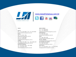 www.nossafrotaesua.com.br
BAHIA
Matriz:
Tel.: (71) 2102-9600 / Fax: (71) 2102-9640
comercial@lmtransportes.com.br
Filiais:
Tel.: (71) 3461-1306
lmcatu@lmtransportes.com.br
Tel.: (71) 3390-9600
Fax: (71) 3390-9694
lmsalvador@lmtransportes.com.br
CEARÁ
Tel.: (85) 3295-4888 / Fax.: (85) 3289-3297
lmfortaleza@lmtransportes.com.br
DISTRITO FEDERAL
Tel.: (61) 3233-5180 / 3361-0408
Fax.: (61) 3233-5180
lmbrasilia@lmtransportes.com.br
MINAS GERAIS
Tel.: (31) 3468-9518
Fax.: (31) 3468-9518
lmbelohorizonte@lmtransportes.com.br
PERNAMBUCO
Tel.: (81) 3476-2882
lmrecife@lmtransportes.com.br
PIAUÍ
Tel.: (86) 3229-1289
lmteresina@lmtransportes.com.br
RIO DE JANEIRO
lmriodejaneiro@lmtransportes.com.br
RIO GRANDE DO NORTE
Tel.: (84) 3523-2562
lmnatal@lmtransportes.com.br
SÃO PAULO
Tel.: (11) 4122-8410 / Fax.: (11) 4122-8416
lmsaopaulo@lmtransportes.com.br
 