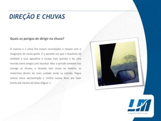 DIREÇÃO E CHUVAS
Quais os perigos de dirigir na chuva?
O inverno e o clima frio trazem recordações e mexem com o
imaginário de muita gente. É o período em que o brasileiro dá
utilidade a seus agasalhos e roupas mais quentes e faz uma
reunião entre amigos com foundue. Mas o período também traz
consigo as chuvas, e Quando tem chuva na história, os
motoristas devem ter mais cuidado ainda na estrada. Pegue
carona nessa apresentação e confira nossas dicas pra fazer
bonito até mesmo de baixo d’água! ;)
 