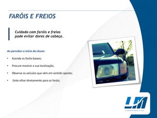 Cuidado com faróis e freios
pode evitar dores de cabeça.
Ao perceber o início da chuva:
• Acenda os faróis baixos;
• Procure mostrar a sua localização;
• Observe os veículos que vêm em sentido oposto;
• Evite olhar diretamente para os faróis;
|
FARÓIS E FREIOS
 