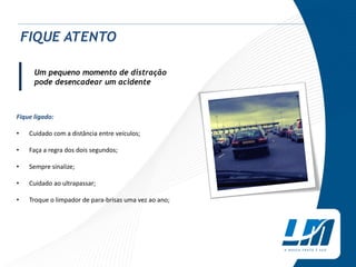 Um pequeno momento de distração
pode desencadear um acidente
Fique ligado:
• Cuidado com a distância entre veículos;
• Faça a regra dos dois segundos;
• Sempre sinalize;
• Cuidado ao ultrapassar;
• Troque o limpador de para-brisas uma vez ao ano;
FIQUE ATENTO
|
 
