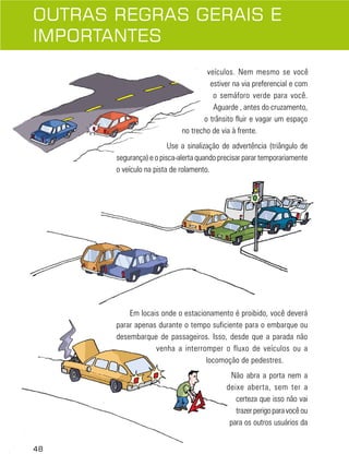 48
veículos. Nem mesmo se você
estiver na via preferencial e com
o semáforo verde para você.
Aguarde , antes do cruzamento,
o trânsito fluir e vagar um espaço
no trecho de via à frente.
Use a sinalização de advertência (triângulo de
segurança) e o pisca-alerta quando precisar parar temporariamente
o veículo na pista de rolamento.
Em locais onde o estacionamento é proibido, você deverá
parar apenas durante o tempo suficiente para o embarque ou
desembarque de passageiros. Isso, desde que a parada não
venha a interromper o fluxo de veículos ou a
locomoção de pedestres.
Não abra a porta nem a
deixe aberta, sem ter a
certeza que isso não vai
trazerperigoparavocêou
para os outros usuários da
OUTRAS REGRAS GERAIS E
IMPORTANTES
48
 