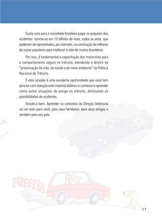Custa caro para a sociedade brasileira pagar os prejuízos dos
acidentes: estima-se em 10 bilhões de reais, todos os anos, que
poderiam ser aproveitados, por exemplo, na construção de milhares
de casas populares para melhorar a vida de muitos brasileiros.
    Por isso, é fundamental a capacitação dos motoristas para
o comportamento seguro no trânsito, atendendo a diretriz da
“preservação da vida, da saúde e do meio ambiente” da Política
Nacional de Trânsito.
    E esta ocasião é uma excelente oportunidade que você tem
para ler com atenção este material didático e conhecer e aprender
como evitar situações de perigo no trânsito, diminuindo as
possibilidades de acidentes.
     Estude-a bem. Aprender os conceitos da Direção Defensiva
vai ser bom para você, para seus familiares, para seus amigos e
também para seu país.




                                                                    11
 