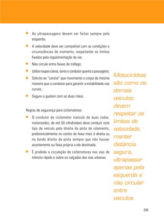 ■   As ultrapassagens devem ser feitas sempre pela
    esquerda;
■   A velocidade deve ser compatível com as condições e
    circunstâncias do momento, respeitando os limites
    fixados pela regulamentação da via;
■   Não circule entre faixas de tráfego;
■   Utilize roupas claras, tanto o condutor quanto o passageiro;
■   Solicite ao “carona” que movimente o corpo da mesma
                                                                   Motocicletas
    maneira que o condutor para garantir a estabilidade nas        são como os
    curvas;                                                        demais
■   Segure o guidom com as duas mãos.
                                                                   veículos:
                                                                   devem
Regras de segurança para ciclomotores:
■
                                                                   respeitar os
    O condutor de ciclomotor (veículo de duas rodas,
    motorizados, de até 50 cilindradas) deve conduzir este         limites de
    tipo de veículo pela direita da pista de rolamento,            velocidade,
    preferencialmente no centro da faixa mais à direita ou
    no bordo direito da pista sempre que não houver
                                                                   manter
    acostamento ou faixa própria a ele destinada;                  distância
■   É proibida a circulação de ciclomotores nas vias de            segura,
    trânsito rápido e sobre as calçadas das vias urbanas.
                                                                   ultrapassar
                                                                   apenas pela
                                                                   esquerda e
                                                                   não circular
                                                                   entre
                                                                   veículos.

                                                                              29
 