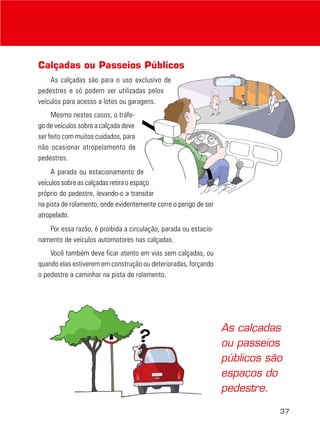 Calçadas ou Passeios Públicos
    As calçadas são para o uso exclusivo de
pedestres e só podem ser utilizadas pelos
veículos para acesso a lotes ou garagens.
     Mesmo nestes casos, o tráfe-
go de veículos sobre a calçada deve
ser feito com muitos cuidados, para
não ocasionar atropelamento de
pedestres.
     A parada ou estacionamento de
veículos sobre as calçadas retira o espaço
próprio do pedestre, levando-o a transitar
na pista de rolamento, onde evidentemente corre o perigo de ser
atropelado.
   Por essa razão, é proibida a circulação, parada ou estacio-
namento de veículos automotores nas calçadas.
    Você também deve ficar atento em vias sem calçadas, ou
quando elas estiverem em construção ou deterioradas, forçando
o pedestre a caminhar na pista de rolamento.




                                                                  As calçadas
                                                                  ou passeios
                                                                  públicos são
                                                                  espaços do
                                                                  pedestre.

                                                                             37
 